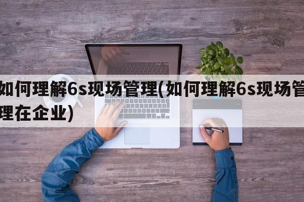 如何理解6s现场管理(如何理解6s现场管理在企业)